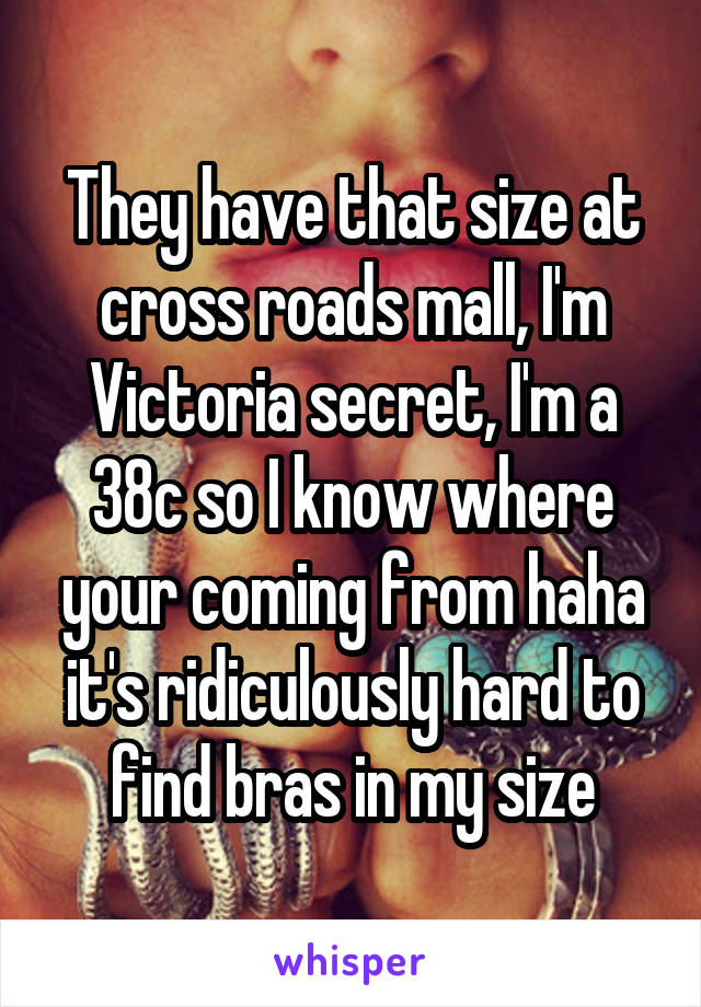 They have that size at cross roads mall, I'm Victoria secret, I'm a 38c so I know where your coming from haha it's ridiculously hard to find bras in my size