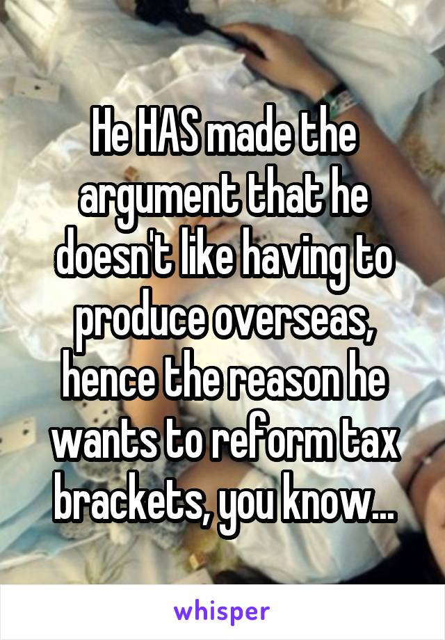 He HAS made the argument that he doesn't like having to produce overseas, hence the reason he wants to reform tax brackets, you know...