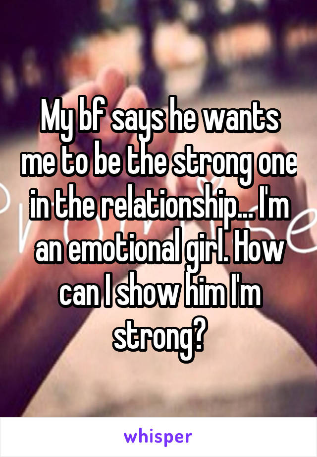 My bf says he wants me to be the strong one in the relationship... I'm an emotional girl. How can I show him I'm strong?