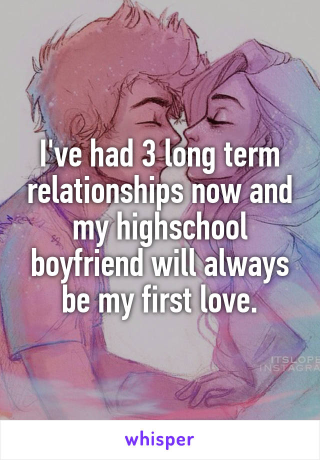 I've had 3 long term relationships now and my highschool boyfriend will always be my first love.