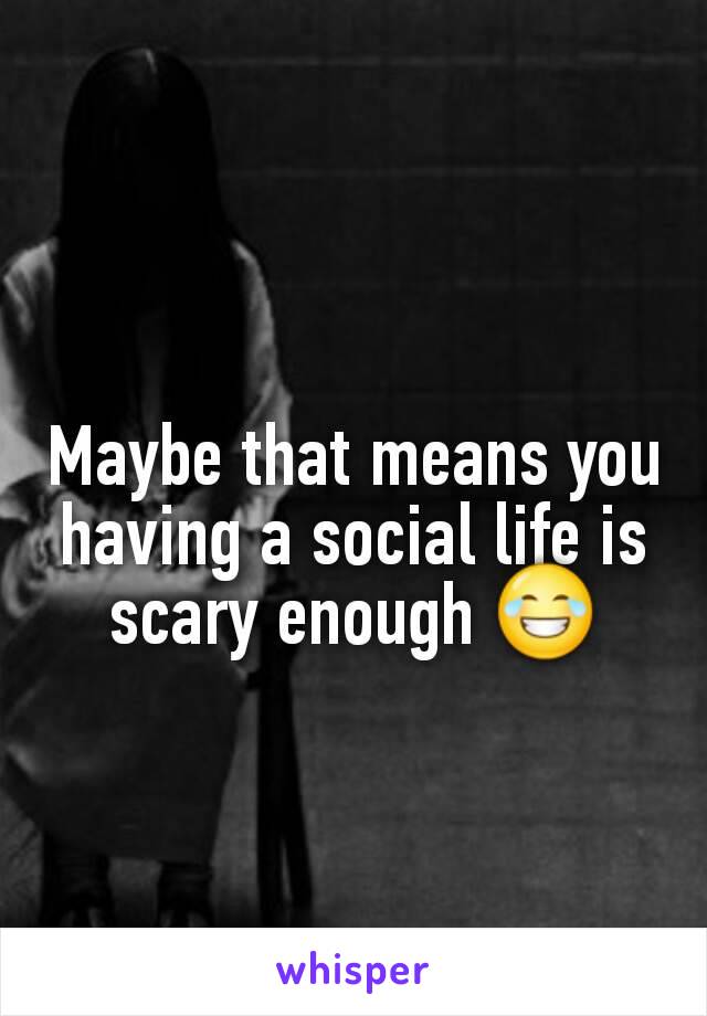 Maybe that means you having a social life is scary enough 😂