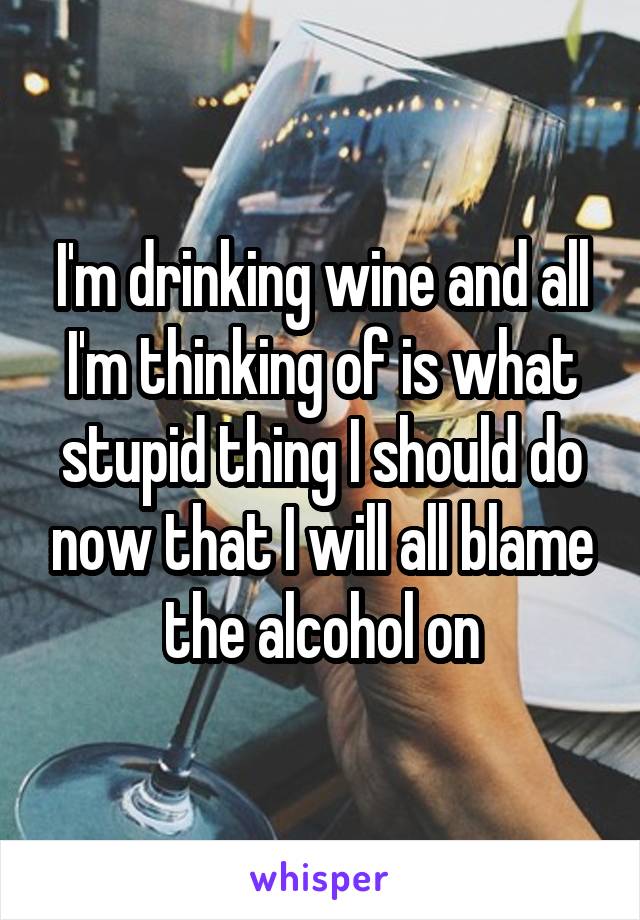 I'm drinking wine and all I'm thinking of is what stupid thing I should do now that I will all blame the alcohol on