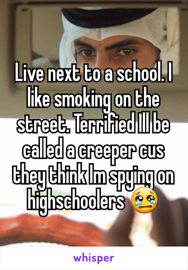 Live next to a school. I like smoking on the street. Terrified Ill be called a creeper cus they think Im spying on highschoolers 😢