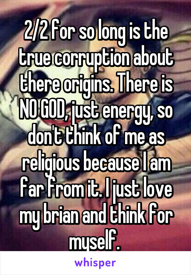 2/2 for so long is the true corruption about there origins. There is NO GOD, just energy, so don't think of me as religious because I am far from it. I just love my brian and think for myself. 