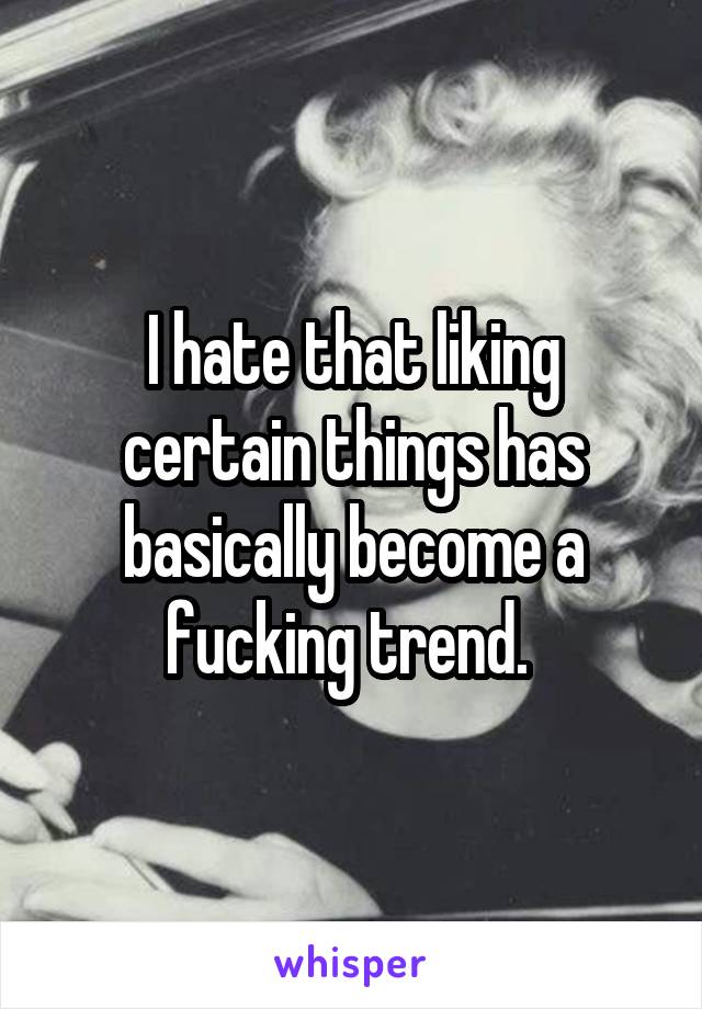 I hate that liking certain things has basically become a fucking trend. 