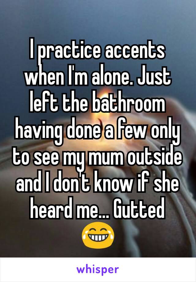 I practice accents when I'm alone. Just left the bathroom having done a few only to see my mum outside and I don't know if she heard me... Gutted 😂