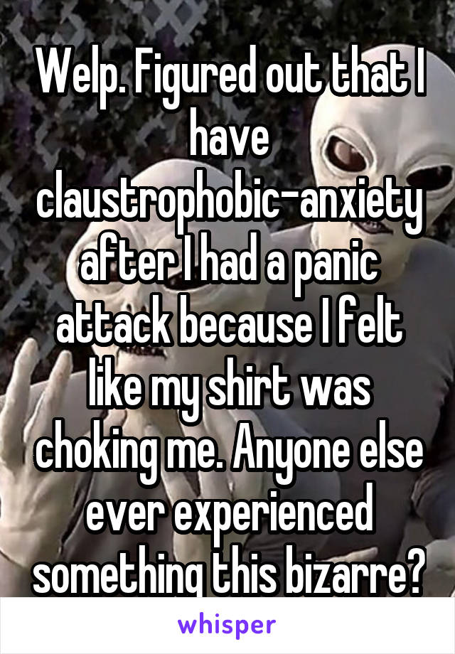 Welp. Figured out that I have claustrophobic-anxiety after I had a panic attack because I felt like my shirt was choking me. Anyone else ever experienced something this bizarre?