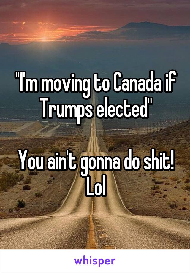 "I'm moving to Canada if Trumps elected"

You ain't gonna do shit! Lol