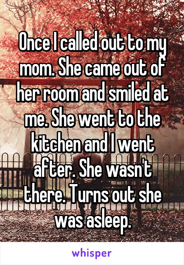 Once I called out to my mom. She came out of her room and smiled at me. She went to the kitchen and I went after. She wasn't there. Turns out she was asleep.