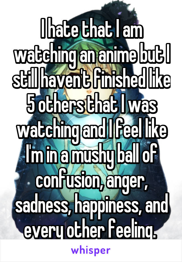 I hate that I am watching an anime but I still haven't finished like 5 others that I was watching and I feel like I'm in a mushy ball of confusion, anger, sadness, happiness, and every other feeling. 