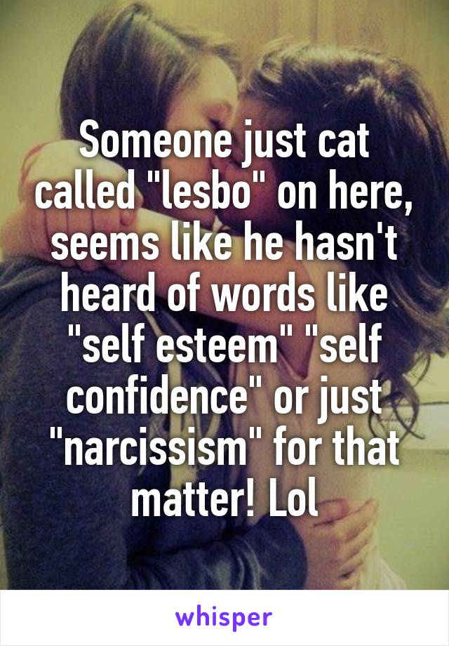 Someone just cat called "lesbo" on here, seems like he hasn't heard of words like "self esteem" "self confidence" or just "narcissism" for that matter! Lol