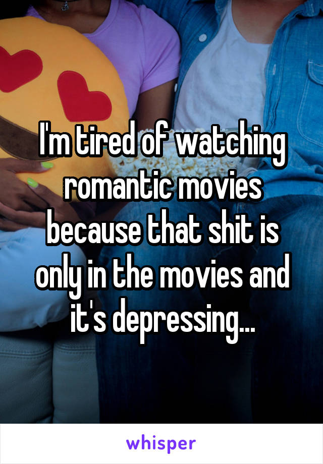 I'm tired of watching romantic movies because that shit is only in the movies and it's depressing...