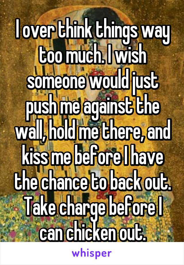 I over think things way too much. I wish someone would just push me against the wall, hold me there, and kiss me before I have the chance to back out. Take charge before I can chicken out.