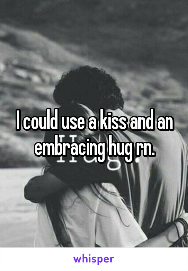 I could use a kiss and an embracing hug rn.