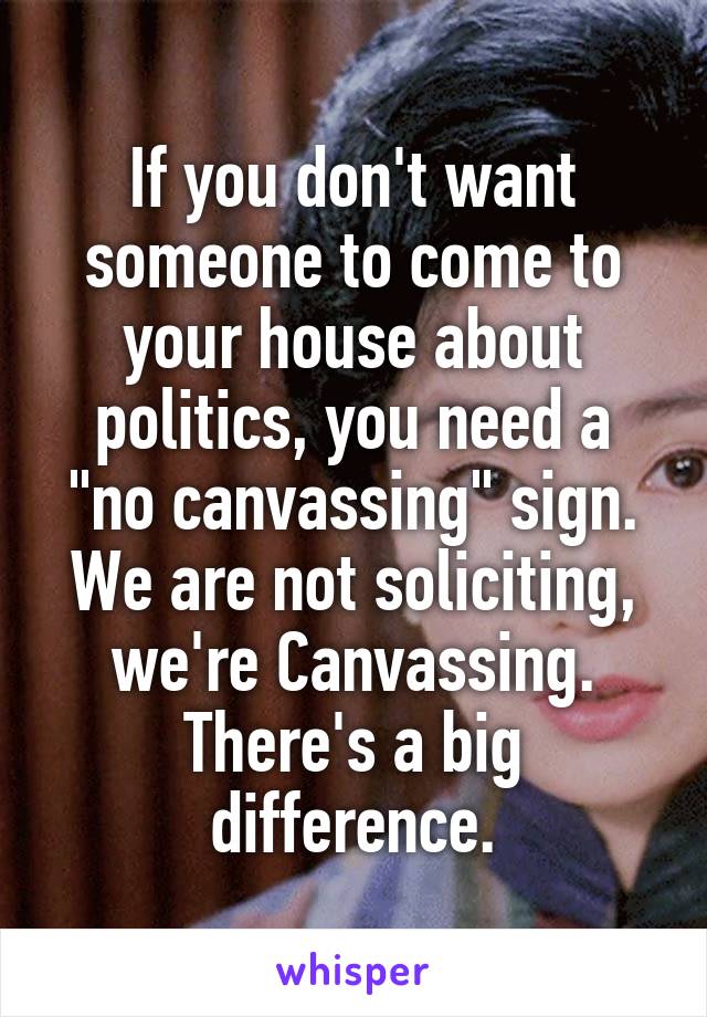 If you don't want someone to come to your house about politics, you need a "no canvassing" sign. We are not soliciting, we're Canvassing. There's a big difference.