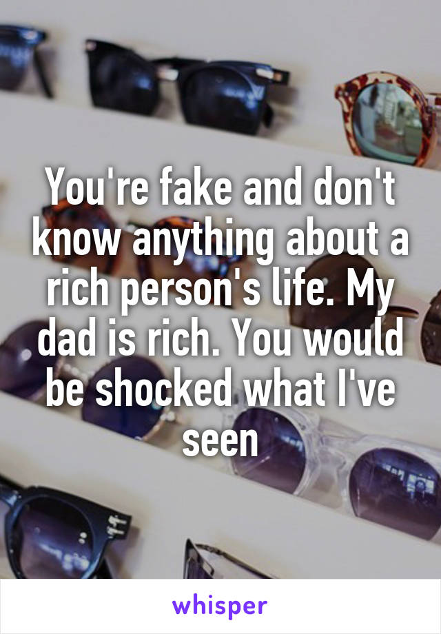You're fake and don't know anything about a rich person's life. My dad is rich. You would be shocked what I've seen