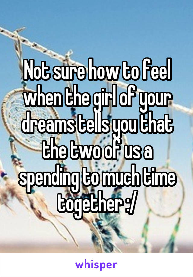 Not sure how to feel when the girl of your dreams tells you that the two of us a spending to much time together :/
