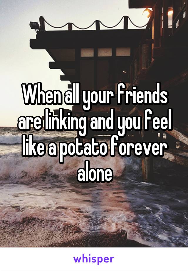 When all your friends are linking and you feel like a potato forever alone