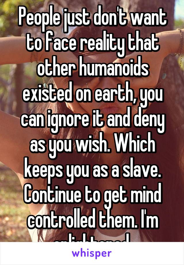 People just don't want to face reality that other humanoids existed on earth, you can ignore it and deny as you wish. Which keeps you as a slave. Continue to get mind controlled them. I'm enlightened 