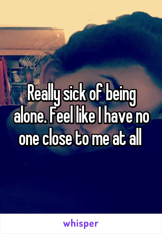 Really sick of being alone. Feel like I have no one close to me at all 