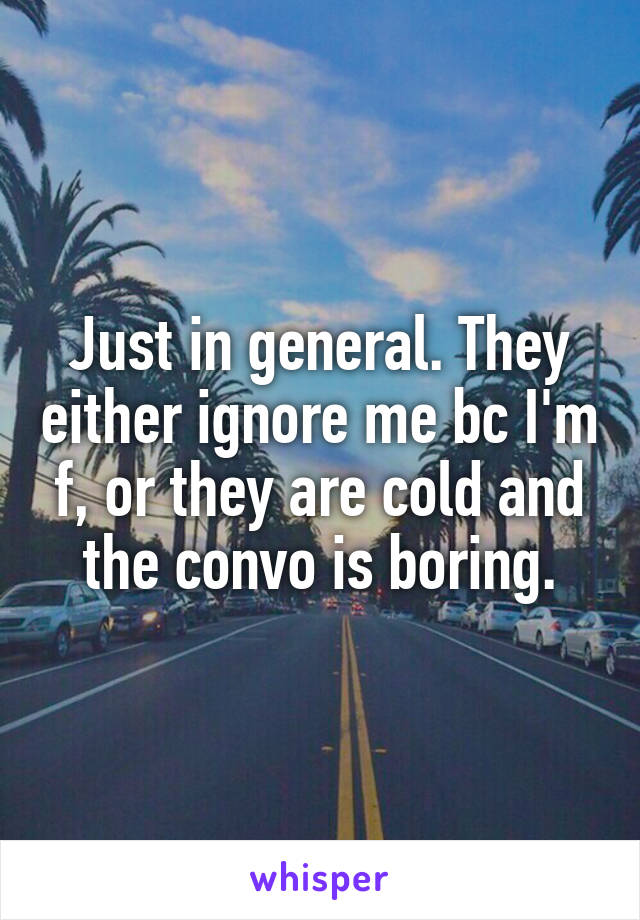 Just in general. They either ignore me bc I'm f, or they are cold and the convo is boring.