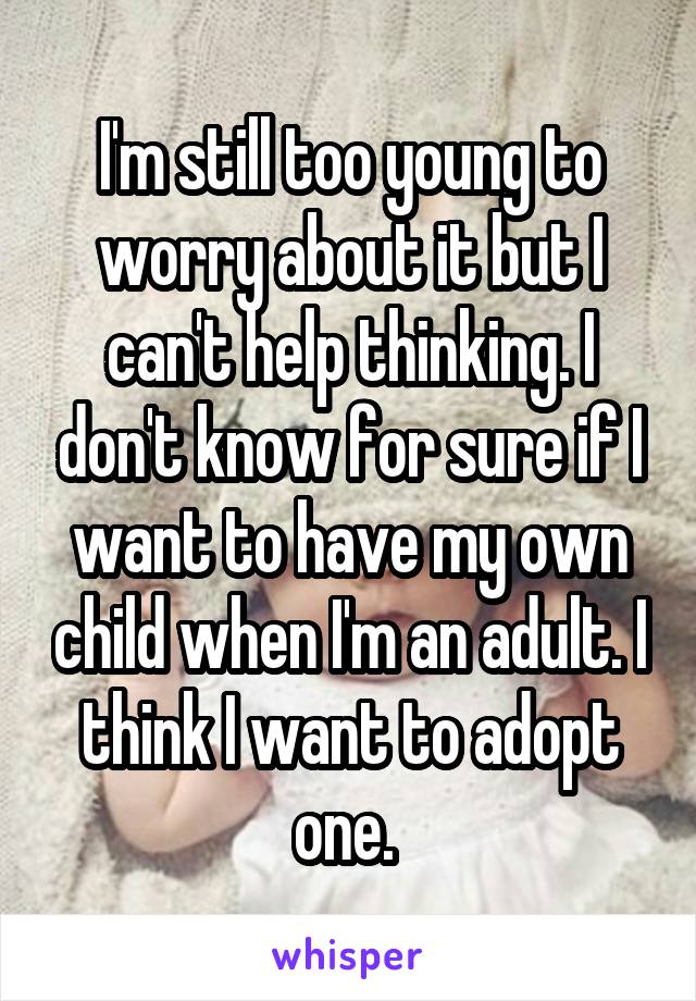 I'm still too young to worry about it but I can't help thinking. I don't know for sure if I want to have my own child when I'm an adult. I think I want to adopt one. 