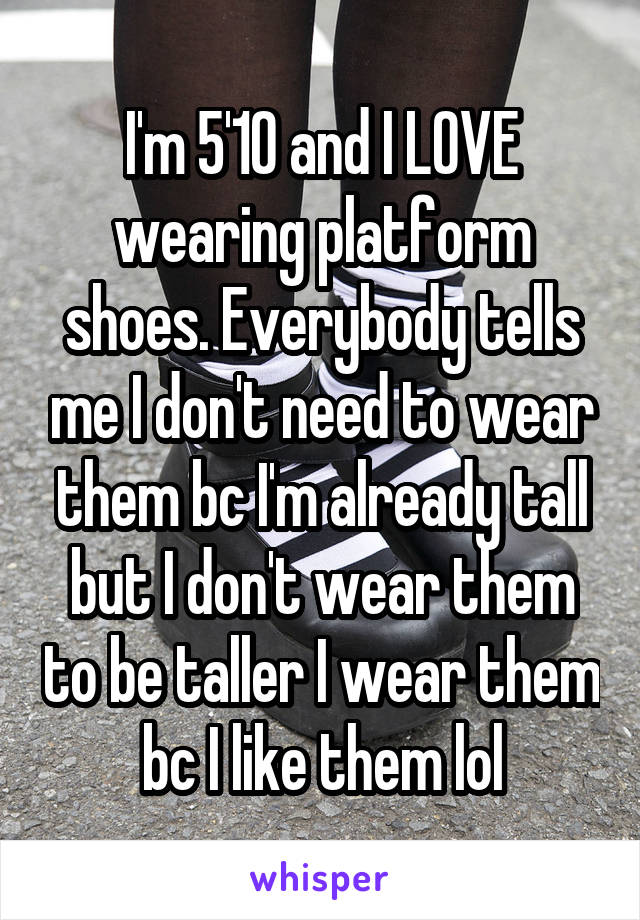 I'm 5'10 and I LOVE wearing platform shoes. Everybody tells me I don't need to wear them bc I'm already tall but I don't wear them to be taller I wear them bc I like them lol
