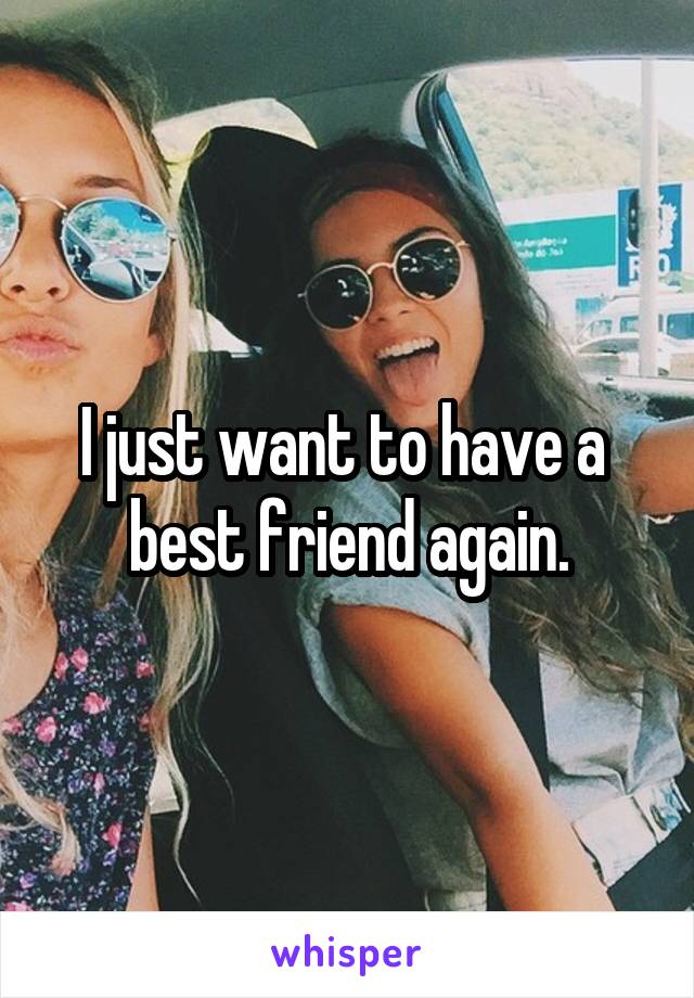 I just want to have a 
best friend again.