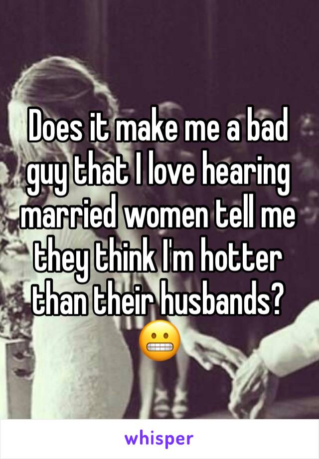 Does it make me a bad guy that I love hearing married women tell me they think I'm hotter than their husbands? 😬