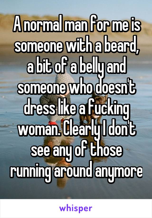 A normal man for me is someone with a beard, a bit of a belly and someone who doesn't dress like a fucking woman. Clearly I don't see any of those running around anymore 