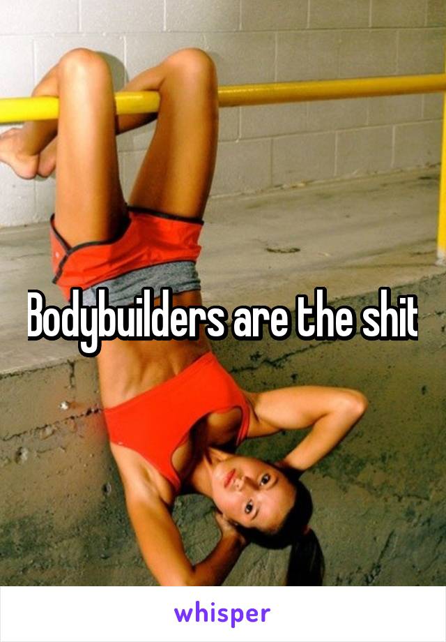 Bodybuilders are the shit