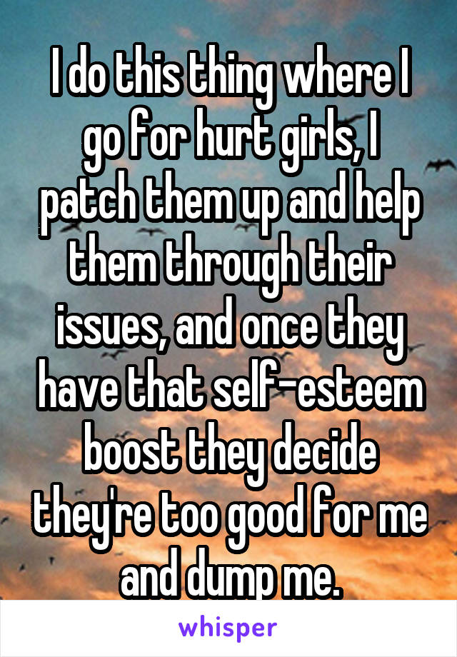 I do this thing where I go for hurt girls, I patch them up and help them through their issues, and once they have that self-esteem boost they decide they're too good for me and dump me.