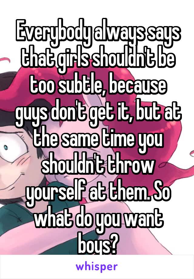 Everybody always says that girls shouldn't be too subtle, because guys don't get it, but at the same time you shouldn't throw yourself at them. So what do you want boys?