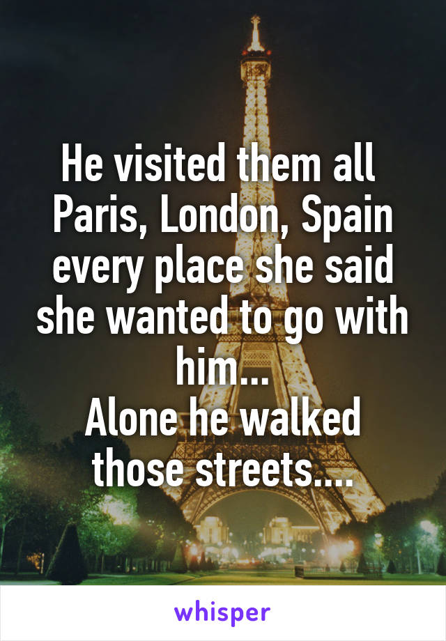 He visited them all 
Paris, London, Spain every place she said she wanted to go with him...
Alone he walked those streets....