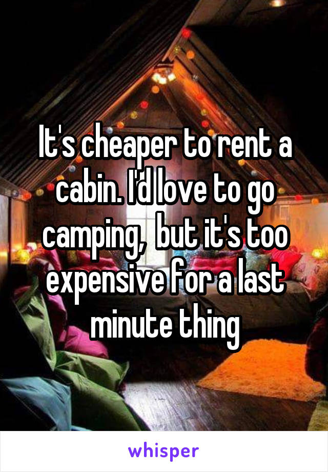 It's cheaper to rent a cabin. I'd love to go camping,  but it's too expensive for a last minute thing