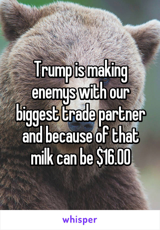 Trump is making enemys with our biggest trade partner and because of that milk can be $16.00