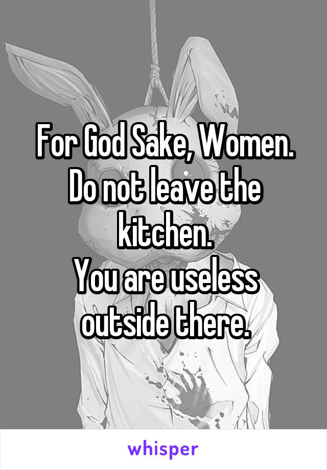 For God Sake, Women.
Do not leave the kitchen.
You are useless outside there.