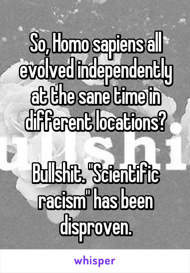 So, Homo sapiens all evolved independently at the sane time in different locations?

Bullshit. "Scientific racism" has been disproven.