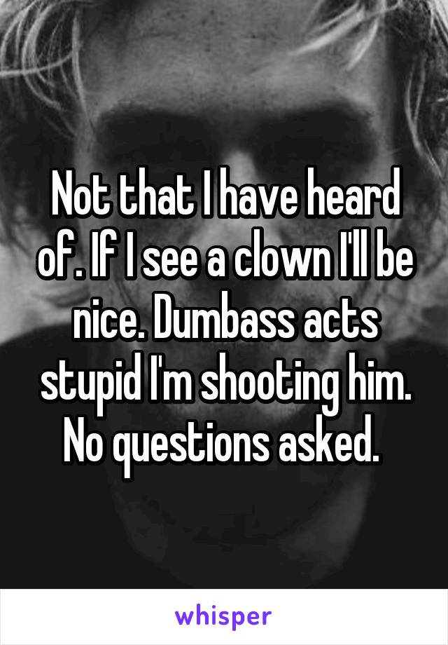 Not that I have heard of. If I see a clown I'll be nice. Dumbass acts stupid I'm shooting him. No questions asked. 
