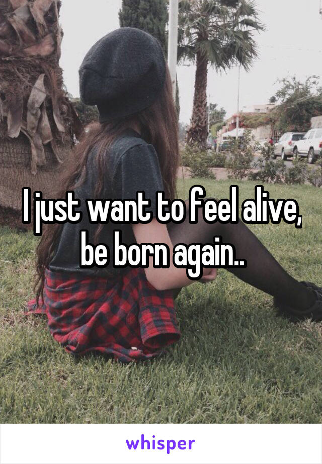 I just want to feel alive, be born again..