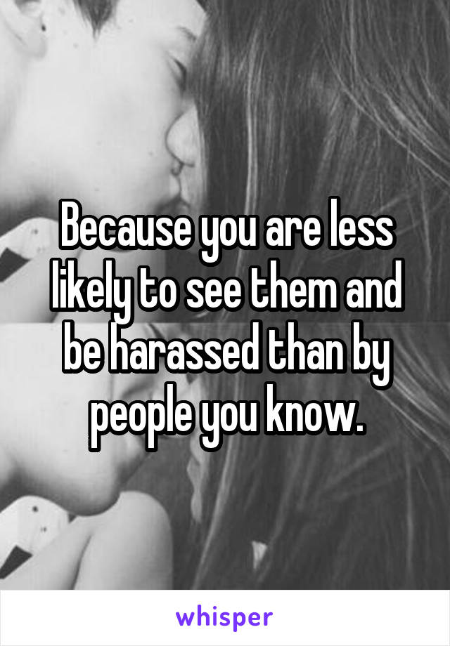 Because you are less likely to see them and be harassed than by people you know.