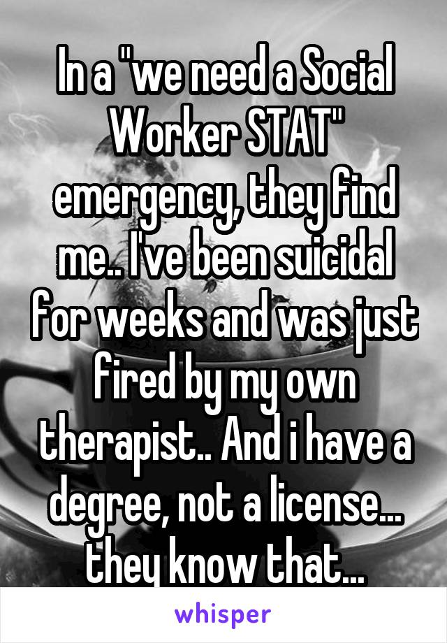In a "we need a Social Worker STAT" emergency, they find me.. I've been suicidal for weeks and was just fired by my own therapist.. And i have a degree, not a license... they know that...