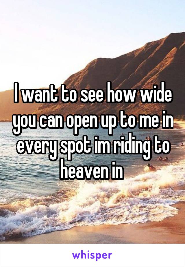 I want to see how wide you can open up to me in every spot im riding to heaven in 