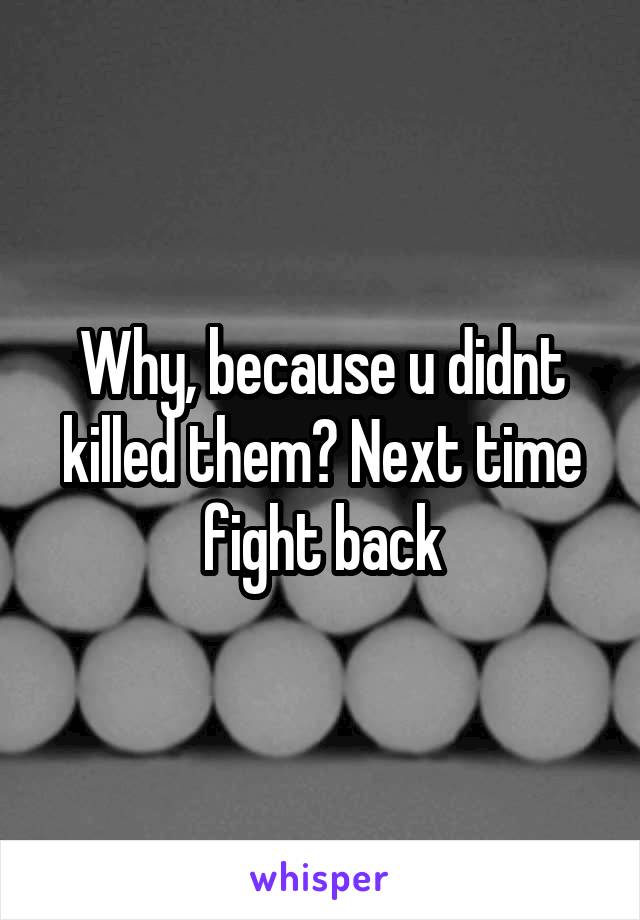 Why, because u didnt killed them? Next time fight back