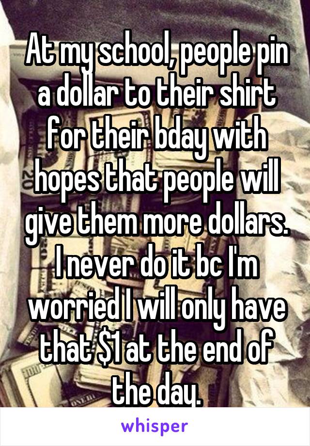 At my school, people pin a dollar to their shirt for their bday with hopes that people will give them more dollars. I never do it bc I'm worried I will only have that $1 at the end of the day.