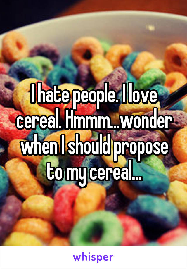 I hate people. I love cereal. Hmmm...wonder when I should propose to my cereal...
