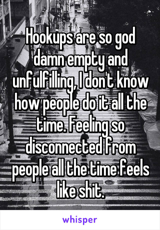 Hookups are so god damn empty and unfulfilling, I don't know how people do it all the time. Feeling so disconnected from people all the time feels like shit.