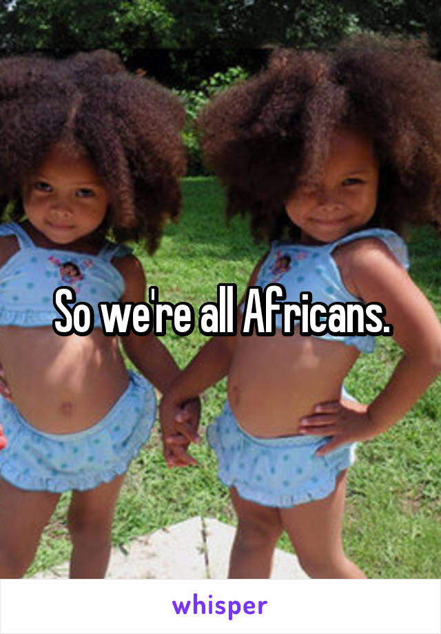 So we're all Africans.