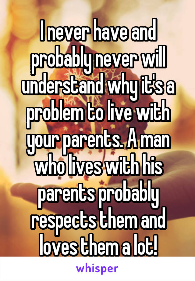 I never have and probably never will understand why it's a problem to live with your parents. A man who lives with his parents probably respects them and loves them a lot!