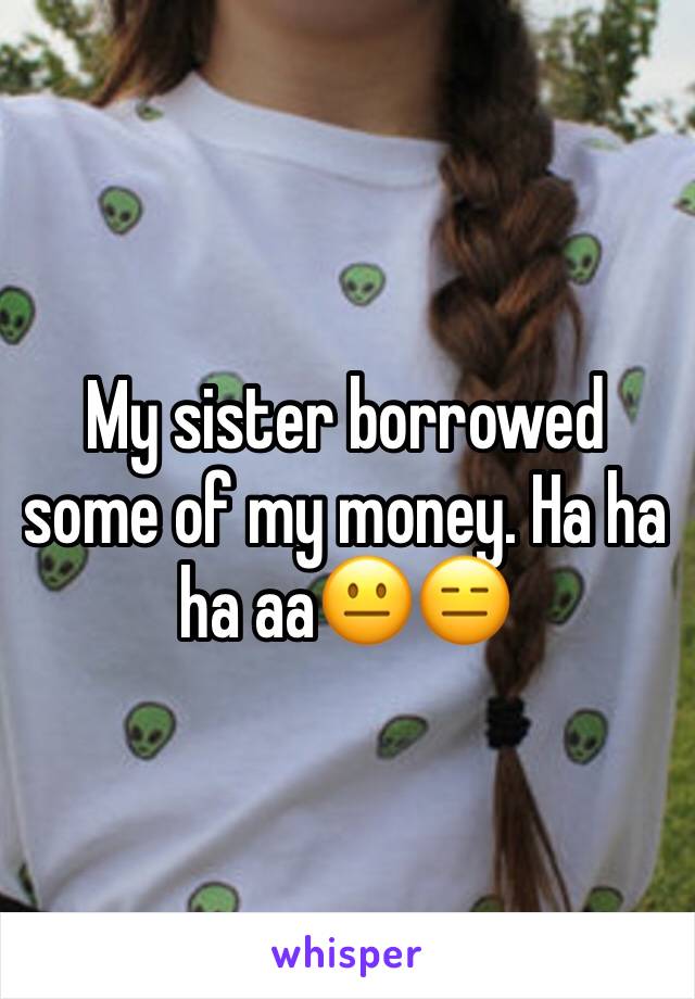 My sister borrowed some of my money. Ha ha ha aa😐😑